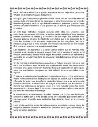 dulce cariñosa el reino todos la querían además de ser una mujer llena de muchas
virtudes era la más hermosa de todo el reino
En Aquel lugar se encontraban grandes castillos construidos en chocolate nubes de
algodón dulce montañas llenas de cacahuates y almendras crujientes en el medio
de este mágico lugar había un lago lleno de malvaviscos y cerezas que caían de un
enorme cascada de caramelo la cual provenía de un arcoíris que atravesaba todo
el bosque
En este lugar habitaban mágicas criaturas entre ellas dos unicornios que
custodiaban celosamente el bosque para evitar que la maldad de la reina wedreen
pudiera contaminar la belleza y la inocencia de este lugar esa malvada reina
deseaba gobernar el reino de dulcilandia pues había que si se apoderaba de él
todas las riquezas podría venderlas empezando por Los magníficos unicornios
custodios al igual que la reina malvada eran muchas las personas de mal corazón
Qué buscaban ansiosamente apoderarse del reino
Los habitantes de dulcilandia y la reina Celeste temían que la malvada reina
intentará entrar de alguna forma al bosque Pues podría sembrar la maldad en el
corazón del bosque y acabar con la alegría los cantos y sonrisas de este reino y
convertirlo en un lugar triste lleno de amargura y soledad igual que el reino al que
pertenecía
Un día mientras la reina Celeste descansado en el Palacio llegó una nota en la cual
decía que la malvada reina se acercaba y que con ella traería las peores cosas
conocidas amas para acabar con dulcilandia la reina Celeste entró en pánico pues
sabía que tenía poderes pero jamás los había utilizado y menos para pelear contra
alguien
El viaje de la malvada reina hasta llegar a dulcilandia era largo y podría tardar varios
meses Por lo cual la reina Celeste pidió los pájaros del Bosque que la mantuvieran
informada del viaje y que tan próxima estaba la malvada reina y así saber en qué
momento de actuar, la reina Pide a los magos y Hechiceros qué le ayudaron a
dominar sus poderes para así poder vencer a la reina malvada varios días fueron
entrenamiento y la reina logró dominar sus poderes gracias a del amor que sentía
por todos los habitantes de este lugar
Al mismo tiempo la reina preparo aquellas criaturas que podrían ser de de gran
apoyo en la batalla con la reina por eso pidió a todos aquellos que querían unirse a
ella que fueran al castillo para explicarles Qué deberían hacer en el momento
preciso
Llegó el día que todos temían la malvada reina se encontraba a pocos pasos del
bosque le avisaron a la reina Celeste de su presencia en el lugar y así empezó la
lucha por salvar dulcilandia
 
