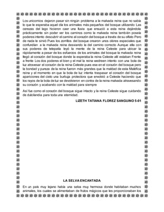 Los unicornios dejaron pasar sin ningún problema a la malvada reina que no sabía
lo que le esperaba aquel día los animales más pequeños del bosque utilizando Las
cerezas del lago hicieron caer una lluvia que ensució a esta reina dejándola
prácticamente sin poder ver los caminos como la malvada reina también poseía
poderes intento descubrir el camino al corazón del bosque a través de su olfato Pero
de nada le sirvió Pues los zorrillos del bosque crearon unos olores especiales que
confundían a la malvada reina desviando la del camino correcto Aunque ella con
sus poderes de telepatía leyó la mente de la reina Celeste para ubicar la
rápidamente a pesar de los esfuerzos de los animales del bosque la malvada reina
llegó al corazón del bosque donde la esperaba la reina Celeste allí estaban Frente
a frente Los dos poderes el bien y el mal la reina wedreen intento con una bola de
luz atravesar el corazón de la reina Celeste pues ese en el corazón del bosque pero
la bondad y pureza de la reina fueron más grandes que la maldad de esta Maléfica
reina y el momento en que la bola de luz intenta traspasar el corazón del bosque
apariciones del cielo una burbuja protectora que envolvió a Celeste haciendo que
los rayos de la bola de luz se devolvieron en contra de la reina malvada atravesando
su corazón y acabando con la maldad para siempre
Así fue como el corazón del bosque sigue intacto y la reina Celeste sigue cuidando
de dulcilandia para toda una eternidad.
LIZETH TATIANA FLOREZ SANGUINO 5-01
LA SELVA ENCANTADA
En un país muy lejano había una selva muy hermosa donde habitaban muchos
animales, los cuales se alimentaban de frutos mágicos que les proporcionaban los
 