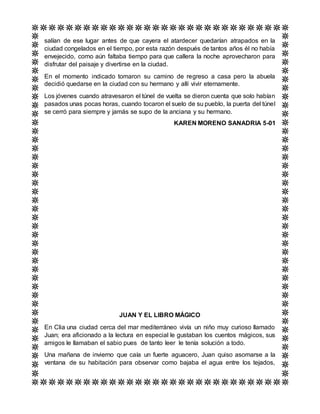 salían de ese lugar antes de que cayera el atardecer quedarían atrapados en la
ciudad congelados en el tiempo, por esta razón después de tantos años él no había
envejecido, como aún faltaba tiempo para que callera la noche aprovecharon para
disfrutar del paisaje y divertirse en la ciudad.
En el momento indicado tomaron su camino de regreso a casa pero la abuela
decidió quedarse en la ciudad con su hermano y allí vivir eternamente.
Los jóvenes cuando atravesaron el túnel de vuelta se dieron cuenta que solo habían
pasados unas pocas horas, cuando tocaron el suelo de su pueblo, la puerta del túnel
se cerró para siempre y jamás se supo de la anciana y su hermano.
KAREN MORENO SANADRIA 5-01
JUAN Y EL LIBRO MÁGICO
En Clia una ciudad cerca del mar mediterráneo vivía un niño muy curioso llamado
Juan; era aficionado a la lectura en especial le gustaban los cuentos mágicos, sus
amigos le llamaban el sabio pues de tanto leer le tenía solución a todo.
Una mañana de invierno que caía un fuerte aguacero, Juan quiso asomarse a la
ventana de su habitación para observar como bajaba el agua entre los tejados,
 