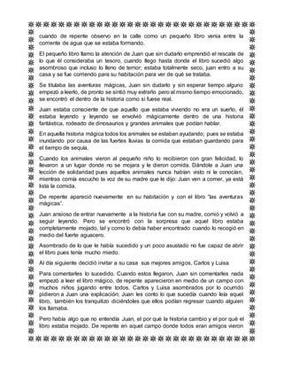 cuando de repente observo en la calle como un pequeño libro venia entre la
corriente de agua que se estaba formando.
El pequeño libro llamo la atención de Juan que sin dudarlo emprendió el rescate de
lo que él consideraba un tesoro, cuando llego hasta donde el libro sucedió algo
asombroso que incluso lo lleno de temor; estaba totalmente seco, juan entro a su
casa y se fue corriendo para su habitación para ver de qué se trataba.
Se titulaba las aventuras mágicas, Juan sin dudarlo y sin esperar tiempo alguno
empezó a leerlo, de pronto se sintió muy extraño pero al mismo tiempo emocionado,
se encontró el dentro de la historia como si fuese real.
Juan estaba consciente de que aquello que estaba viviendo no era un sueño, él
estaba leyendo y leyendo se envolvió mágicamente dentro de una historia
fantástica, rodeado de dinosaurios y grandes animales que podían hablar.
En aquella historia mágica todos los animales se estaban ayudando; pues se estaba
inundando por causa de las fuertes lluvias la comida que estaban guardando para
el tiempo de sequía.
Cuando los animales vieron al pequeño niño lo recibieron con gran felicidad, lo
llevaron a un lugar donde no se mojara y le dieron comida. Dándole a Juan una
lección de solidaridad pues aquellos animales nunca habían visto ni le conocían,
mientras comía escucho la voz de su madre que le dijo: Juan ven a comer, ya está
lista la comida.
De repente apareció nuevamente en su habitación y con el libro “las aventuras
mágicas”.
Juan ansioso de entrar nuevamente a la historia fue con su madre, comió y volvió a
seguir leyendo. Pero se encontró con la sorpresa que aquel libro estaba
completamente mojado, tal y como lo debía haber encontrado cuando lo recogió en
medio del fuerte aguacero.
Asombrado de lo que le había sucedido y un poco asustado no fue capaz de abrir
el libro pues tenía mucho miedo.
Al día siguiente decidió invitar a su casa sus mejores amigos, Carlos y Luisa
Para comentarles lo sucedido. Cuando estos llegaron, Juan sin comentarles nada
empezó a leer el libro mágico, de repente aparecieron en medio de un campo con
muchos niños jugando entre todos. Carlos y Luisa asombrados por lo ocurrido
pidieron a Juan una explicación; Juan les conto lo que sucedía cuando leía aquel
libro, también los tranquilizo diciéndoles que ellos podían regresar cuando alguien
los llamaba.
Pero había algo que no entendía Juan, el por qué la historia cambio y el por qué el
libro estaba mojado. De repente en aquel campo donde todos eran amigos vieron
 
