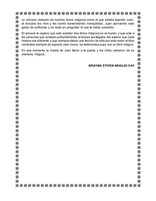 un anciano rodeado de muchos libros mágicos como el que estaba leyendo Juan,
el Anciano los miro y les sonrió transmitiendo tranquilidad. Juan aprovecho este
gesto de confianza y no dudo en preguntar lo que le había sucedido.
El anciano le explico que solo existían tres libros mágicos en el mundo y que solo a
las personas que amaban profundamente la lectura les llegaba, les explico que cada
historia era diferente y que siempre daban una lección de vida por esta razón el libro
cambiaba siempre de aspecto pero nunca se deterioraba pues era un libro mágico.
En ese momento la madre de Juan llamo a la puerta y los niños volvieron de su
aventura mágica.
BRAYAN STIVEN ARAUJO 5-01
 