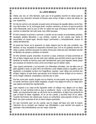 EL LÁPIZ MÁGICO
Había una vez un niño llamado Juan que no le gustaba escribir en clase pues le
parecía muy aburridor tomarse el tiempo para tomar el lápiz y hacer las letras en
sus cuadernos.
Un día de camino a la escuela se pasó cerca al bosque de aquella aldea y se le hizo
muy fácil entrar en él, el bosque tenía muchos caminos y el tomo el que le pareció
más interesante pero lo que el niño no sabía era que el bosque escondía en cada
camino un laberinto del cual sería muy difícil escapar.
El niño empezó a caminar y caminar y cuando se dio cuenta se encontraba perdido,
asustado gritaba llamando a sus padres, cuando se dio cuenta que nadie lo
escuchaba en aquel lugar decidió seguir caminando y tranquilamente buscar la
salida del laberinto.
Al pasar las horas se le apareció un hada mágica que le dijo que cumpliría sus
deseos, el muy asustado le respondió diciendo que a él no le gustaba escribir en
clase y quería cambiar eso pero no sabía cómo pues cada vez que intentaba escribir
se llenaba de pereza y prefería no hacerlo.
El niño también quería encontrar el camino a casa, entonces el hada sonriendo le
dio un lápiz mágico que era de color azul celeste que escribía todo lo que le dijera,
también le mostró el camino para salir del laberinto pero para lograrlo debía pasar
por pruebas en donde la única arma era el lápiz que le habían dado.
Juan siguió caminando y se encontró con diferentes animales, uno de ellos era un
gato gigante y tenía un gran libro de historias y solo dejaba pasar a aquellos que le
ayudaran a completar su libro con magníficos cuentos. Juan utilizo por primera vez
el lápiz mágico, el solo tenía que pensar en la historia, tomar el lápiz en su mano y
el sin ningún esfuerzo empezaba a escribir por sí solo.
Así fue como juan ayudo al gato con su historia, el cual quedo muy agradecido por
el cuento hermoso que le había regalado, el gato muy alegre le indico un atajo para
que saliera del laberinto rápidamente.
Juan regreso a su casa al día siguiente volvió al colegio muy alegre con su lápiz
mágico el cual escribía todo lo que su profesora decía y así fue todos los días
hasta por equivocación juan un día tomo de su cartuchera un lápiz muy parecido al
que el hada le había regalado, él no se dio cuenta y escribió todo en la clase.
Cuando terminaron las clases juan busco su cartuchera para guardar el lápiz y se
llevó una gran sorpresa al ver su lápiz mágico guardado.
En ese momento juan se dio cuenta que la magia del lápiz era solo la buena
intención de su corazón por mejorar sus dificultades y que escribir nos ayuda a
aprender más esforzándose por ser mejor cada día.
 