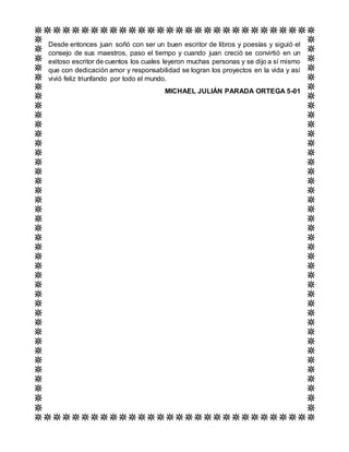 Desde entonces juan soñó con ser un buen escritor de libros y poesías y siguió el
consejo de sus maestros, paso el tiempo y cuando juan creció se convirtió en un
exitoso escritor de cuentos los cuales leyeron muchas personas y se dijo a sí mismo
que con dedicación amor y responsabilidad se logran los proyectos en la vida y así
vivió feliz triunfando por todo el mundo.
MICHAEL JULIÁN PARADA ORTEGA 5-01
 