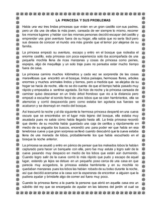 LA PRINCESA Y SUS PROBLEMAS
Había una vez tres lindas princesas que vivían en un gran castillo con sus padres,
pero un día una de ellas la más joven, cansada de ver siempre lo mismo, recorrer
los mismos lugares y hablar con las mismas personas decidió escapar del castillo y
emprender una gran aventura fuera de su hogar, ella sabía que no sería fácil pero
sus deseos de conocer el mundo era más grande que el temor por alejarse de su
familia.
La princesa empezó su aventura, escapo y entro en el bosque que rodeaba el
enorme castillo, esta princesa con poca experiencia solo iba acompañada de una
pequeña mochila llena de ricas manzanas y cosas de princesa como peines,
espejos, algo de maquillaje y un solo traje pues no pensaba estar mucho tiempo
fuera de casa.
La princesa camino muchos kilómetros y cada vez se sorprendía de las cosas
maravillosas que encontró en el bosque, lindos paisajes, hermosas flores, arboles
enormes y muchos animales lindos y tiernos, pero a medida que se alejaba de su
hogar se hacía de noche, ella no se dio cuenta de que el tiempo había pasado muy
rápido y empezaba a sentirse agotada. Se hizo de noche y la princesa cansada de
caminar quiso descansar en un lindo árbol frondoso que vio a la distancia pero
empezó a escuchar el sonido feroz de unos lobos que se oían hambrientos, ella se
atemorizo y corrió despavorida pero como estaba tan agotada sus fuerzas se
acabaron y se desmayó en medio del bosque.
Así trascurrió la noche y al día siguiente la hermosa princesa despertó en una cueva
oscura que se encontraba en el lugar más lejano del bosque, ella estaba muy
asustada pues no sabía cómo había llegado hasta allí. La linda princesa recordó
que dentro de su mochila había guardado una caja de cerillos y rápidamente en
medio de su angustia los buscos, encendió uno para poder ver que había en esa
tenebrosa cueva y que gran sorpresa se llevó cuando descubrió que la cueva estaba
llena de una manada de lobos, probablemente los que había escuchado en el
bosque la noche anterior.
La princesa se asustó y entro en pánico de pensar que los malvados lobos la habían
capturado para hacer un banquete con ella, pero fue muy astuta y logro salir de la
cueva pasando muy despacio en medio de los lobos que están aún durmiendo.
Cuando logro salir de la cueva corrió lo más rápido que pudo y escapo de aquel
lugar, estando ya lejos se detuvo en un pequeño poso cerca de una casa en que
parecía muy acogedora, la princesa estaba hambrienta y en su mochila no
quedaban manzanas pues los lobos las habían robado de su bolso durante la noche,
así que decidió acercarse a la casa son la esperanza de encontrar a alguien que la
pudiera ayudar y brindarle algo de comer así fuera muy poco.
Cuando la princesa llamo a la puerta la persona que abrió en aquella casa era un
súbdito del rey que se encargada de ayudar en las labores del jardín el cual se
 
