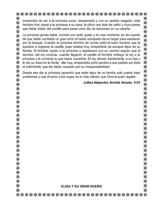 sorprendió de ver a la princesa sucia, despeinada y con su vestido rasgado, este
hombre hizo pasar a la princesa a su casa, le oficio una taza de caldo y ricos panes
que había traído del castillo para pasar unos día de descanso en su cabaña.
La princesa jamás había comido con tanto gusto y en ese momento se dio cuenta
de que había cometido un gran error al haber escapado de su hogar para aventurar
por el bosque. Cuando la princesa término de comer pidió al buen hombre que la
ayudara a regresar al castillo pues estaba muy arrepentida de escapar lejos de su
familia. El hombre ayudo a la princesa y regresaron por un camino seguro que el
servidor del rey conocía, cuando llegaron al castillo el hombre entrego al rey a la
princesa y le comento lo que había sucedido. El rey abrazo fuertemente a su hija y
le dio un beso en la frente, ella muy arrepentida pidió perdón a sus padres por todo
el sufrimiento que les había causado por su irresponsabilidad.
Desde ese día la princesa aprendió que estar lejos de su familia solo puede traer
problemas y que el amor a los suyos es lo más valioso que Dios le pudo regalar.
Julitza Alejandra Archila Amado. 5-01
ELISA Y SU GRAN SUEÑO
 