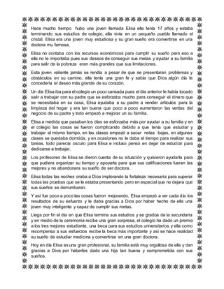 Hace mucho tiempo hubo una joven llamada Elisa ella tenía 17 años y estaba
terminando sus estudios de colegio, ella vivía en un pequeño pueblo llamado el
cristal. Elisa era una joven muy estudiosa y su gran sueño era convertirse en una
doctora mu famosa.
Elisa no contaba con los recursos económicos para cumplir su sueño pero eso a
ella no le importaba pues sus deseos de conseguir sus metas y ayudar a su familia
para salir de la pobreza eran más grandes que sus limitaciones.
Esta joven valiente jamás se rendía a pesar de que se presentaran problemas y
obstáculos en su camino, ella tenía una gran fe y sabía que Dios algún día le
concedería el deseo más grande de su corazón.
Un día Elisa iba para el colegio un poco cansada pues el día anterior le había tocado
salir a trabajar con su padre que se esforzaba mucho para conseguir el dinero que
se necesitaba en su casa, Elisa ayudaba a su padre a vender artículos para la
limpieza del hogar y era tan buena que poco a poco aumentaron las ventas del
negocio de su padre y todo empezó a mejorar un su familia.
Elisa a medida que pasaban los días se esforzaba más por ayudar a su familia y en
el colegio las cosas se fueron complicando debido a que tenía que estudiar y
trabajar al mismo tiempo, en las clases empezó a sacar notas bajas, en algunas
clases se quedaba dormida, y en ocasiones no le daba el tiempo para realizar sus
tareas, todo parecía oscuro para Elisa e incluso pensó en dejar de estudiar para
dedicarse a trabajar.
Los profesores de Elisa se dieron cuenta de su situación y quisieron ayudarla para
que pudiera organizar su tiempo y apoyarla para que sus calificaciones fueran las
mejores y no abandonara su sueño de ser doctora.
Elisa todas las noches oraba a Dios implorando la fortaleza necesaria para superar
todas las pruebas que se le estaba presentando pero en especial que no dejara que
sus sueños se derrumbaran.
Y así fue poco a poco las cosas fueron mejorando, Elisa empezó a ver cada día los
resultados de su esfuerzo y le daba gracias a Dios por haber hecho de ella una
joven muy inteligente y capaz de cumplir sus metas.
Llega por fin el día en que Elisa termina sus estudios y se gradúa de la secundaria
y en medio de la ceremonia recibe una gran sorpresa, el colegio ha dado un premio
a los tres mejores estudiante, una beca para sus estudios universitarios y ella como
recompensa a sus esfuerzos recibe la beca más importante y así se hace realidad
su sueño de estudiar medicina y convertirse en una gran doctora.
Hoy en día Elisa es una gran profesional, su familia está muy orgullosa de ella y dan
gracias a Dios por haberles dado una hija tan buena y comprometida con sus
sueños.
 