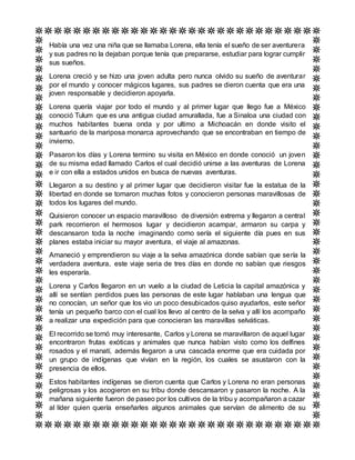 Había una vez una niña que se llamaba Lorena, ella tenía el sueño de ser aventurera
y sus padres no la dejaban porque tenía que prepararse, estudiar para lograr cumplir
sus sueños.
Lorena creció y se hizo una joven adulta pero nunca olvido su sueño de aventurar
por el mundo y conocer mágicos lugares, sus padres se dieron cuenta que era una
joven responsable y decidieron apoyarla.
Lorena quería viajar por todo el mundo y al primer lugar que llego fue a México
conoció Tulum que es una antigua ciudad amurallada, fue a Sinaloa una ciudad con
muchos habitantes buena onda y por ultimo a Michoacán en donde visito el
santuario de la mariposa monarca aprovechando que se encontraban en tiempo de
invierno.
Pasaron los días y Lorena termino su visita en México en donde conoció un joven
de su misma edad llamado Carlos el cual decidió unirse a las aventuras de Lorena
e ir con ella a estados unidos en busca de nuevas aventuras.
Llegaron a su destino y al primer lugar que decidieron visitar fue la estatua de la
libertad en donde se tomaron muchas fotos y conocieron personas maravillosas de
todos los lugares del mundo.
Quisieron conocer un espacio maravilloso de diversión extrema y llegaron a central
park recorrieron el hermosos lugar y decidieron acampar, armaron su carpa y
descansaron toda la noche imaginando como sería el siguiente día pues en sus
planes estaba iniciar su mayor aventura, el viaje al amazonas.
Amaneció y emprendieron su viaje a la selva amazónica donde sabían que sería la
verdadera aventura, este viaje seria de tres días en donde no sabían que riesgos
les esperaría.
Lorena y Carlos llegaron en un vuelo a la ciudad de Leticia la capital amazónica y
allí se sentían perdidos pues las personas de este lugar hablaban una lengua que
no conocían, un señor que los vio un poco desubicados quiso ayudarlos, este señor
tenía un pequeño barco con el cual los llevo al centro de la selva y allí los acompaño
a realizar una expedición para que conocieran las maravillas selváticas.
El recorrido se tornó muy interesante, Carlos y Lorena se maravillaron de aquel lugar
encontraron frutas exóticas y animales que nunca habían visto como los delfines
rosados y el manatí, además llegaron a una cascada enorme que era cuidada por
un grupo de indígenas que vivían en la región, los cuales se asustaron con la
presencia de ellos.
Estos habitantes indígenas se dieron cuenta que Carlos y Lorena no eran personas
peligrosas y los acogieron en su tribu donde descansaron y pasaron la noche. A la
mañana siguiente fueron de paseo por los cultivos de la tribu y acompañaron a cazar
al líder quien quería enseñarles algunos animales que servían de alimento de su
 