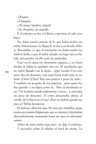 —¡Piapiá!
—Chiquita...
—¡Ya tengo hambre, piapiá!
—Sí, chiquita; en seguida...
Y el enfermo se fue a la lluvia a aprontar el café a sus
hijos.
Sin darse cuenta precisa de lo que había hecho esa
tarde, Subercasaux vio llegar la noche con hondo delei-
te. Recordaba, sí, que el muchacho no había traído esa
tarde la leche, y que él había mirado un largo rato su he-
rida, sin percibir en ella nada de particular.
Cayó en la cama sin desvestirse siquiera, y en breve
tiempo la fiebre lo arrebató otra vez. El muchacho que
no había llegado con la leche... ¡Qué locura! Con sólo
unos días de descanso, con unas horas nada más, se cu-
raría. ¡Claro! ¡Claro! Hay una justicia a pesar de todo...
Y también un poquito de recompensa... para quien ha-
bía querido a sus hijos como él... Pero se levantaría sa-
no. Un hombre puede enfermarse a veces... y necesitar
un poco de descanso. ¡Y cómo descansaba ahora, al
arrullo de la lluvia en el cinc! ¿Pero no habría pasado un
mes ya? Debía levantarse.
El enfermo abrió los ojos. No veía sino tinieblas, aguje-
readas por puntos fulgurantes que se retraían e hinchaban
alternativamente, avanzando hasta sus ojos en velocísimo
vaivén.
«Debo de tener fiebre muy alta» —se dijo el enfermo.
Y encendió sobre el velador el farol de viento. La
172
 