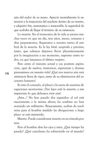 aún del sudor de su mano. Apreció mentalmente la ex-
tensión y la trayectoria del machete dentro de su vientre,
y adquirió fría, matemática e inexorable, la seguridad de
que acababa de llegar al término de su existencia.
La muerte. En el transcurso de la vida se piensa mu-
chas veces en que un día, tras años, meses, semanas y
días preparatorios, llegaremos a nuestro turno al um-
bral de la muerte. Es la ley fatal, aceptada y prevista;
tanto, que solemos dejarnos llevar placenteramente
por la imaginación a ese momento, supremo entre to-
dos, en que lanzamos el último suspiro.
Pero entre el instante actual y esa postrera expira-
ción, ¡qué de sueños, trastornos, esperanzas y dramas
presumimos en nuestra vida! ¡Qué nos reserva aún esta
existencia llena de vigor, antes de su eliminación del es-
cenario humano!
Es éste el consuelo, el placer y la razón de nuestras di-
vagaciones mortuorias: ¡Tan lejos está la muerte, y tan
imprevisto lo que debemos vivir aún!
¿Aún...? No han pasado dos segundos: el sol está
exactamente a la misma altura; las sombras no han
avanzado un milímetro. Bruscamente, acaban de resol-
verse para el hombre tendido las divagaciones a largo
plazo: se está muriendo.
Muerto. Puede considerarse muerto en su cómoda pos-
tura.
Pero el hombre abre los ojos y mira. ¿Qué tiempo ha
pasado? ¿Qué cataclismo ha sobrevivido en el mundo?
178
 