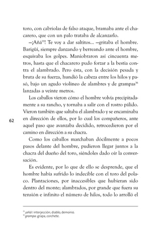 62
toro, con cabriolas de falso ataque, bramaba ante el cha-
carero, que con un palo trataba de alcanzarlo.
—¡Añá35
! Te voy a dar saltitos... —gritaba el hombre.
Barigüí, siempre danzando y berreando ante el hombre,
esquivaba los golpes. Maniobraron así cincuenta me-
tros, hasta que el chacarero pudo forzar a la bestia con-
tra el alambrado. Pero ésta, con la decisión pesada y
bruta de su fuerza, hundió la cabeza entre los hilos y pa-
só, bajo un agudo violineo de alambres y de grampas36
lanzadas a veinte metros.
Los caballos vieron cómo el hombre volvía precipitada-
mente a su rancho, y tornaba a salir con el rostro pálido.
Vieron también que saltaba el alambrado y se encaminaba
en dirección de ellos, por lo cual los compañeros, ante
aquel paso que avanzaba decidido, retrocedieron por el
camino en dirección a su chacra.
Como los caballos marchaban dócilmente a pocos
pasos delante del hombre, pudieron llegar juntos a la
chacra del dueño del toro, siéndoles dado oír la conver-
sación.
Es evidente, por lo que de ello se desprende, que el
hombre había sufrido lo indecible con el toro del pola-
co. Plantaciones, por inaccesibles que hubieran sido
dentro del monte; alambrados, por grande que fuera su
tensión e infinito el número de hilos, todo lo arrolló el
35
¡añá!: interjección; diablo, demonio.
36
grampa: grapa, corchete.
 