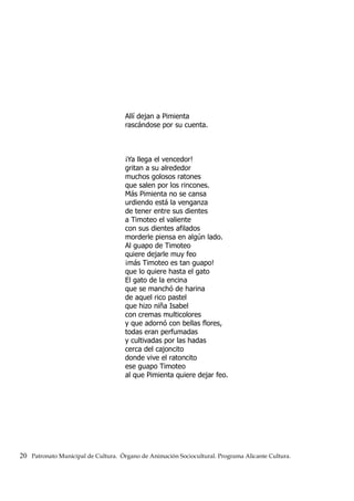 Allí dejan a Pimienta
rascándose por su cuenta.
¡Ya llega el vencedor!
gritan a su alrededor
muchos golosos ratones
que salen por los rincones.
Más Pimienta no se cansa
urdiendo está la venganza
de tener entre sus dientes
a Timoteo el valiente
con sus dientes afilados
morderle piensa en algún lado.
Al guapo de Timoteo
quiere dejarle muy feo
¡más Timoteo es tan guapo!
que lo quiere hasta el gato
El gato de la encina
que se manchó de harina
de aquel rico pastel
que hizo niña Isabel
con cremas multicolores
y que adornó con bellas flores,
todas eran perfumadas
y cultivadas por las hadas
cerca del cajoncito
donde vive el ratoncito
ese guapo Timoteo
al que Pimienta quiere dejar feo.
20 Patronato Municipal de Cultura. Órgano de Animación Sociocultural. Programa Alicante Cultura.
 