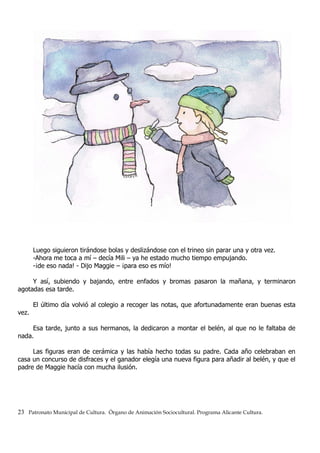 Luego siguieron tirándose bolas y deslizándose con el trineo sin parar una y otra vez.
-Ahora me toca a mí – decía Mili – ya he estado mucho tiempo empujando.
-¡de eso nada! - Dijo Maggie – ¡para eso es mío!
Y así, subiendo y bajando, entre enfados y bromas pasaron la mañana, y terminaron
agotadas esa tarde.
El último día volvió al colegio a recoger las notas, que afortunadamente eran buenas esta
vez.
Esa tarde, junto a sus hermanos, la dedicaron a montar el belén, al que no le faltaba de
nada.
Las figuras eran de cerámica y las había hecho todas su padre. Cada año celebraban en
casa un concurso de disfraces y el ganador elegía una nueva figura para añadir al belén, y que el
padre de Maggie hacía con mucha ilusión.
23 Patronato Municipal de Cultura. Órgano de Animación Sociocultural. Programa Alicante Cultura.
 