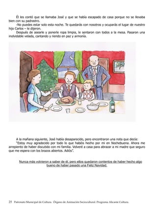 Él les contó que se llamaba José y que se había escapado de casa porque no se llevaba
bien con su padrastro.
-No puedes estar solo esta noche. Te quedarás con nosotros y ocuparás el lugar de nuestro
hijo Carlos – le dijeron.
Después de asearle y ponerle ropa limpia, le sentaron con todos a la mesa. Pasaron una
inolvidable velada, cantando y riendo en paz y armonía.
A la mañana siguiente, José había desaparecido, pero encontraron una nota que decía:
“Estoy muy agradecido por todo lo que habéis hecho por mi en Nochebuena. Ahora me
arrepiento de haber discutido con mi familia. Volveré a casa para abrazar a mi madre que seguro
que me espera con los brazos abiertos. Adiós”.
Nunca más volvieron a saber de él, pero ellos quedaron contentos de haber hecho algo
bueno de haber pasado una Feliz Navidad.
25 Patronato Municipal de Cultura. Órgano de Animación Sociocultural. Programa Alicante Cultura.
 