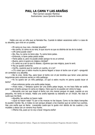PAU, LA CAMA Y LAS ARAÑAS
Mari Carmen Llavador Martínez
Ilustraciones: Laura Quirante Arenas
Había una vez un niño que se llamaba Pau. Cuando le daban vacaciones solía ir a casa de
su abuelita, que vivía en un pueblo.
—Mi cama es muy rara. ¿Verdad abuelita?
—No cariño, tú cama no es rara, lo que ocurre es que es distinta de las de la ciudad.
—¿Mi cama puede volar?
—No, Pau, tu cama no tiene alas. Tu cama tiene patas.
—Entonces, si tiene patas podrá andar.
—Tiene patas sí, pero no puede andar porque no es un animal.
—Bueno, pero si quiero es mágica ¿Verdad?
—Tu cama va a ser lo que tú desees. ¿Quieres que sea mágica, pues lo será.
Y Pau se quedó conforme.
—Cariño, ¿quieres que te cuente un cuento, sí o no?
—¿Tú crees que si estiro mucho la pierna llegaré a tocar el techo con el pie? —preguntó
sin contestar a su abuelita.
—No lo creo. Verás Pau, para tocar el techo con el pie tendrías que tener unas piernas
larguísimas pero entonces serías un niño patilargo.
—Yo no quiero ser un niño patilargo. ¿A qué si estiro mucho mi pierna puedo tocar el
techo?
—Pues entonces serías una araña patas largas.
—¡Pues nooo...! Tampoco quiero ser una araña patas largas, no me hace falta ser araña
para tocar el techo porque mi cama es mágica. Claro que tú no puedes ver cómo lo hago.
—Recuerdo una vez que toqué el techo con mis manos porque mi papá, cuando yo era
pequeña, me tenía en brazos. Había una araña tejiendo su telaraña en un rincón. No veas el
susto que me llevé.
—Abuelita, las arañas no hacen nada
—¿Qué no hacen nada? Tú por si las moscas no las toques. Como no las dejes tranquilas
te pueden morder. No, si malas no son porque atrapan a los insectos que se comen tus cuentos.
Hay una araña que se llama Loxosceles Laeta que le gusta vivir detrás de los cuadros y los
muebles y ataca con un veneno muy fuerte.
—¡Mama mía, pues yo no voy a tocar ninguna araña!
27 Patronato Municipal de Cultura. Órgano de Animación Sociocultural. Programa Alicante Cultura.
 