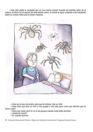 —Hay otra araña la lycosidae que es muy buena mamá? Cuando las arañitas salen de la
ooteca, se llama así el saquito de seda donde nacen, la mamá la sigue cuidando y las transporta
sobre su cuerpo hasta que se hacen mayores.
—Pues yo no soy una araña, para que te enteres. Soy un niño.
—Pues claro que eres un niño y muy guapo y muy listo pero ¿mira que decirme que tú
cama vuela?
—Claro que vuela, pero tú no la ves porque cuando vuela estás dormida.
—¿Vuela de noche?
—Sí, cuando duermo.
28 Patronato Municipal de Cultura. Órgano de Animación Sociocultural. Programa Alicante Cultura.
 