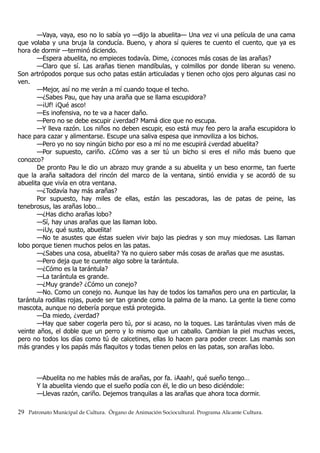 —Vaya, vaya, eso no lo sabía yo —dijo la abuelita— Una vez vi una película de una cama
que volaba y una bruja la conducía. Bueno, y ahora sí quieres te cuento el cuento, que ya es
hora de dormir —terminó diciendo.
—Espera abuelita, no empieces todavía. Dime, ¿conoces más cosas de las arañas?
—Claro que sí. Las arañas tienen mandíbulas, y colmillos por donde liberan su veneno.
Son artrópodos porque sus ocho patas están articuladas y tienen ocho ojos pero algunas casi no
ven.
—Mejor, así no me verán a mí cuando toque el techo.
—¿Sabes Pau, que hay una araña que se llama escupidora?
—¡Uf! ¡Qué asco!
—Es inofensiva, no te va a hacer daño.
—Pero no se debe escupir ¿verdad? Mamá dice que no escupa.
—Y lleva razón. Los niños no deben escupir, eso está muy feo pero la araña escupidora lo
hace para cazar y alimentarse. Escupe una saliva espesa que inmoviliza a los bichos.
—Pero yo no soy ningún bicho por eso a mí no me escupirá ¿verdad abuelita?
—Por supuesto, cariño. ¿Cómo vas a ser tú un bicho si eres el niño más bueno que
conozco?
De pronto Pau le dio un abrazo muy grande a su abuelita y un beso enorme, tan fuerte
que la araña saltadora del rincón del marco de la ventana, sintió envidia y se acordó de su
abuelita que vivía en otra ventana.
—¿Todavía hay más arañas?
Por supuesto, hay miles de ellas, están las pescadoras, las de patas de peine, las
tenebrosus, las arañas lobo…
—¿Has dicho arañas lobo?
—Sí, hay unas arañas que las llaman lobo.
—¡Uy, qué susto, abuelita!
—No te asustes que éstas suelen vivir bajo las piedras y son muy miedosas. Las llaman
lobo porque tienen muchos pelos en las patas.
—¿Sabes una cosa, abuelita? Ya no quiero saber más cosas de arañas que me asustas.
—Pero deja que te cuente algo sobre la tarántula.
—¿Cómo es la tarántula?
—La tarántula es grande.
—¿Muy grande? ¿Cómo un conejo?
—No. Como un conejo no. Aunque las hay de todos los tamaños pero una en particular, la
tarántula rodillas rojas, puede ser tan grande como la palma de la mano. La gente la tiene como
mascota, aunque no debería porque está protegida.
—Da miedo, ¿verdad?
—Hay que saber cogerla pero tú, por si acaso, no la toques. Las tarántulas viven más de
veinte años, el doble que un perro y lo mismo que un caballo. Cambian la piel muchas veces,
pero no todos los días como tú de calcetines, ellas lo hacen para poder crecer. Las mamás son
más grandes y los papás más flaquitos y todas tienen pelos en las patas, son arañas lobo.
—Abuelita no me hables más de arañas, por fa. ¡Aaah!, qué sueño tengo…
Y la abuelita viendo que el sueño podía con él, le dio un beso diciéndole:
—Llevas razón, cariño. Dejemos tranquilas a las arañas que ahora toca dormir.
29 Patronato Municipal de Cultura. Órgano de Animación Sociocultural. Programa Alicante Cultura.
 