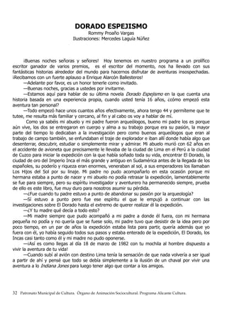 DORADO ESPEJISMO
Rommy Proaño Vargas
Ilustraciones: Mercedes Laguía Núñez
¡Buenas noches señoras y señores! Hoy tenemos en nuestro programa a un prolífico
escritor ganador de varios premios, es el escritor del momento, nos ha llevado con sus
fantásticas historias alrededor del mundo para hacernos disfrutar de aventuras insospechadas.
¡Recibamos con un fuerte aplauso a Enrique Alarcón Ballesteros!
—Adelante por favor, es un honor tenerle como invitado.
—Buenas noches, gracias a ustedes por invitarme.
—Estamos aquí para hablar de su última novela Dorado Espejismo en la que cuenta una
historia basada en una experiencia propia, cuando usted tenía 16 años, ¿cómo empezó esta
aventura tan personal?
—Todo empezó hace unos cuantos años efectivamente, ahora tengo 44 y permíteme que te
tutee, me resulta más familiar y cercano, al fin y al cabo os voy a hablar de mí.
Como ya sabéis mi abuelo y mi padre fueron arqueólogos, bueno mi padre los es porque
aún vive, los dos se entregaron en cuerpo y alma a su trabajo porque era su pasión, la mayor
parte del tiempo lo dedicaban a la investigación pero como buenos arqueólogos que eran al
trabajo de campo también, se enfundaban el traje de explorador e iban allí donde había algo que
desenterrar, descubrir, estudiar o simplemente mirar y admirar. Mi abuelo murió con 62 años en
el accidente de avioneta que precisamente le llevaba de la ciudad de Lima en el Perú a la ciudad
de Cuzco para iniciar la expedición con la que había soñado toda su vida, encontrar El Dorado, la
ciudad de oro del Imperio Inca el más grande y antiguo en Sudamérica antes de la llegada de los
españoles, su poderío y riqueza eran enormes, veneraban al sol, a sus emperadores los llamaban
Los Hijos del Sol por su linaje. Mi padre no pudo acompañarlo en esta ocasión porque mi
hermana estaba a punto de nacer y mi abuelo no podía retrasar la expedición, lamentablemente
se fue para siempre, pero su espíritu investigador y aventurero ha permanecido siempre, prueba
de ello es este libro, fue muy duro para nosotros asumir su pérdida.
—¿Fue cuando tu padre estuvo a punto de abandonar su pasión por la arqueología?
—Sí estuvo a punto pero fue ese espíritu el que le empujó a continuar con las
investigaciones sobre El Dorado hasta el extremo de querer realizar él la expedición.
—¿Y tu madre qué decía a todo esto?
—Mi madre siempre que pudo acompañó a mi padre a donde él fuera, con mi hermana
pequeña no podía y no quería que se fuese solo, mi padre tuvo que desistir de la idea pero por
poco tiempo, en un par de años la expedición estaba lista para partir, quería además que yo
fuera con él, yo había seguido todos sus pasos y estaba enterado de la expedición, El Dorado, los
Incas casi tanto como él y mi madre no pudo oponerse.
—¡Así es como llegas al día 18 de marzo de 1982 con tu mochila al hombre dispuesto a
vivir la aventura de tu vida!
—Cuando subí al avión con destino Lima tenía la sensación de que nada volvería a ser igual
a partir de ahí y pensé que todo se debía simplemente a la ilusión de un chaval por vivir una
aventura a lo Indiana Jones para luego tener algo que contar a los amigos.
32 Patronato Municipal de Cultura. Órgano de Animación Sociocultural. Programa Alicante Cultura.
 