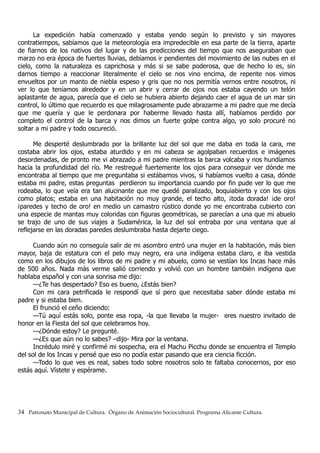 La expedición había comenzado y estaba yendo según lo previsto y sin mayores
contratiempos, sabíamos que la meteorología era impredecible en esa parte de la tierra, aparte
de fiarnos de los nativos del lugar y de las predicciones del tiempo que nos aseguraban que
marzo no era época de fuertes lluvias, debíamos ir pendientes del movimiento de las nubes en el
cielo, como la naturaleza es caprichosa y más si se sabe poderosa, que de hecho lo es, sin
darnos tiempo a reaccionar literalmente el cielo se nos vino encima, de repente nos vimos
envueltos por un manto de niebla espeso y gris que no nos permitía vernos entre nosotros, ni
ver lo que teníamos alrededor y en un abrir y cerrar de ojos nos estaba cayendo un telón
aplastante de agua, parecía que el cielo se hubiera abierto dejando caer el agua de un mar sin
control, lo último que recuerdo es que milagrosamente pude abrazarme a mi padre que me decía
que me quería y que le perdonara por haberme llevado hasta allí, habíamos perdido por
completo el control de la barca y nos dimos un fuerte golpe contra algo, yo solo procuré no
soltar a mi padre y todo oscureció.
Me desperté deslumbrado por la brillante luz del sol que me daba en toda la cara, me
costaba abrir los ojos, estaba aturdido y en mi cabeza se agolpaban recuerdos e imágenes
desordenadas, de pronto me vi abrazado a mi padre mientras la barca volcaba y nos hundíamos
hacia la profundidad del río. Me restregué fuertemente los ojos para conseguir ver dónde me
encontraba al tiempo que me preguntaba si estábamos vivos, si habíamos vuelto a casa, dónde
estaba mi padre, estas preguntas perdieron su importancia cuando por fin pude ver lo que me
rodeaba, lo que veía era tan alucinante que me quedé paralizado, boquiabierto y con los ojos
como platos; estaba en una habitación no muy grande, el techo alto, ¡toda dorada! ¡de oro!
¡paredes y techo de oro! en medio un camastro rústico donde yo me encontraba cubierto con
una especie de mantas muy coloridas con figuras geométricas, se parecían a una que mi abuelo
se trajo de uno de sus viajes a Sudamérica, la luz del sol entraba por una ventana que al
reflejarse en las doradas paredes deslumbraba hasta dejarte ciego.
Cuando aún no conseguía salir de mi asombro entró una mujer en la habitación, más bien
mayor, baja de estatura con el pelo muy negro, era una indígena estaba claro, e iba vestida
como en los dibujos de los libros de mi padre y mi abuelo, como se vestían los Incas hace más
de 500 años. Nada más verme salió corriendo y volvió con un hombre también indígena que
hablaba español y con una sonrisa me dijo:
—¿Te has despertado? Eso es bueno, ¿Estás bien?
Con mi cara petrificada le respondí que sí pero que necesitaba saber dónde estaba mi
padre y si estaba bien.
El frunció el ceño diciendo:
—Tú aquí estás solo, ponte esa ropa, -la que llevaba la mujer- eres nuestro invitado de
honor en la Fiesta del sol que celebramos hoy.
—¿Dónde estoy? Le pregunté.
—¿Es que aún no lo sabes? –dijo- Mira por la ventana.
Incrédulo miré y confirmé mi sospecha, era el Machu Picchu donde se encuentra el Templo
del sol de los Incas y pensé que eso no podía estar pasando que era ciencia ficción.
—Todo lo que ves es real, sabes todo sobre nosotros solo te faltaba conocernos, por eso
estás aquí. Vístete y espérame.
34 Patronato Municipal de Cultura. Órgano de Animación Sociocultural. Programa Alicante Cultura.
 