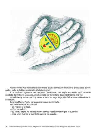 Aquella noche fue imposible que durmiera estaba demasiado exaltado y preocupado por mi
padre, nadie lo había mencionado, ¿habría muerto?
A la mañana siguiente me despertó Calcuchimac, en algún momento debí haberme
quedado dormido del cansancio, el sol entraba por la ventana deslumbrándome otra vez.
—Levántate y vístete que hoy vamos a hacer un largo viaje, dijo Calcuchimac saliendo de la
habitación.
Dejamos Machu Picchu para adentrarnos en la montaña.
—¿Dónde vamos Calcuchimac?
—De regreso a tu casa.
—¿Con mi padre?
—Sí, con tu padre, ha pasado mucho tiempo y está sufriendo por tu ausencia.
—¡Está vivo! Cuando le cuente lo que me ha pasado…
36 Patronato Municipal de Cultura. Órgano de Animación Sociocultural. Programa Alicante Cultura.
 