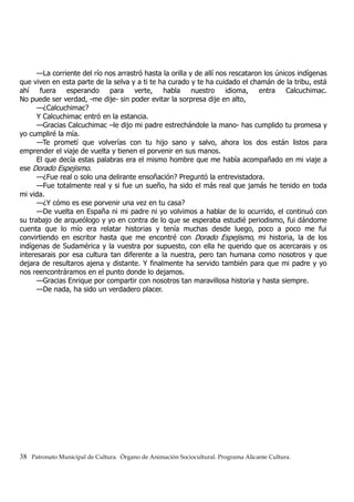 —La corriente del río nos arrastró hasta la orilla y de allí nos rescataron los únicos indígenas
que viven en esta parte de la selva y a ti te ha curado y te ha cuidado el chamán de la tribu, está
ahí fuera esperando para verte, habla nuestro idioma, entra Calcuchimac.
No puede ser verdad, -me dije- sin poder evitar la sorpresa dije en alto,
—¿Calcuchimac?
Y Calcuchimac entró en la estancia.
—Gracias Calcuchimac –le dijo mi padre estrechándole la mano- has cumplido tu promesa y
yo cumpliré la mía.
—Te prometí que volverías con tu hijo sano y salvo, ahora los dos están listos para
emprender el viaje de vuelta y tienen el porvenir en sus manos.
El que decía estas palabras era el mismo hombre que me había acompañado en mi viaje a
ese Dorado Espejismo.
—¿Fue real o solo una delirante ensoñación? Preguntó la entrevistadora.
—Fue totalmente real y si fue un sueño, ha sido el más real que jamás he tenido en toda
mi vida.
—¿Y cómo es ese porvenir una vez en tu casa?
—De vuelta en España ni mi padre ni yo volvimos a hablar de lo ocurrido, el continuó con
su trabajo de arqueólogo y yo en contra de lo que se esperaba estudié periodismo, fui dándome
cuenta que lo mío era relatar historias y tenía muchas desde luego, poco a poco me fui
convirtiendo en escritor hasta que me encontré con Dorado Espejismo, mi historia, la de los
indígenas de Sudamérica y la vuestra por supuesto, con ella he querido que os acercarais y os
interesarais por esa cultura tan diferente a la nuestra, pero tan humana como nosotros y que
dejara de resultaros ajena y distante. Y finalmente ha servido también para que mi padre y yo
nos reencontráramos en el punto donde lo dejamos.
—Gracias Enrique por compartir con nosotros tan maravillosa historia y hasta siempre.
—De nada, ha sido un verdadero placer.
38 Patronato Municipal de Cultura. Órgano de Animación Sociocultural. Programa Alicante Cultura.
 