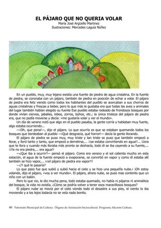EL PÁJARO QUE NO QUERIA VOLAR
María José Argüello Martinez
Ilustraciones: Mercedes Laguía Núñez
En un pueblo, muy, muy lejano existía una fuente de piedra de agua cristalina. En la fuente
de piedra, se coronaba con un pájaro, también de piedra en posición de echar a volar. El pájaro
de piedra era feliz viendo como todos los habitantes del pueblo se acercaban a sus chorros de
aguas cristalinas y frescas a beber, pero lo que más le gustaba era que todas las aves y animales
del lugar también habían elegido su fuente Ese pueblo estaba rodeado de frondosos bosques por
donde vivían ciervos, jabalíes, lobos, zorros, búhos, etc.; la única tristeza del pájaro de piedra
era, que no podía moverse y decía: «me gustaría volar y ver el mundo».
Un día de verano notó que algo en el pueblo pasaba, la gente corría y hablaban muy fuerte,
algo estaba ocurriendo...
—¡Oh, que pena!—, dijo el pájaro. Lo que ocurría es que se estaban quemando todos los
bosques que bordeaban al pueblo —¡Qué desgracia, qué horror!— decía la gente llorando.
El pájaro de piedra se puso muy, muy triste y tan triste se puso que también empezó a
llorar, y lloró tanto y tanto, que empezó a derretirse,... ¡¡se estaba convirtiendo en agua!!... Llora
que te llora y cuando más lloraba más pronto se deshacía, todo él se iba cayendo a su fuente,...
¡¡Ya no era piedra,... era agua!!
—¿Que iba a ocurrir?— pensó el pájaro. Como era verano y el sol calienta mucho en esta
estación, el agua de la fuente empezó a evaporarse, se convirtió en vapor y como él estaba allí
también se hizo vapor,... ¡¡¡el pájaro de piedra era vapor!!!
—¿Y qué le pasaría?
Lo que paso fue que subió y subió hacia el cielo y se hizo una pequeña nube.¡ ¡Oh estoy
volando, dijo el pájaro, «voy a ver mundo». El pájaro, ahora nube, se puso mas contento que un
niño con un balón.
Pero lo que vio, le dio mucha pena, todo estaba quemado, no había ni pájaros ni animalitos
del bosque, la vida no existía. ¿Cómo se podría volver a tener esos maravillosos bosques?
El pájaro nube se movía por el cielo viendo todo el desastre a sus pies, el viento lo iba
moviendo y a los lejos todavía no se veía nada bonito.
40 Patronato Municipal de Cultura. Órgano de Animación Sociocultural. Programa Alicante Cultura.
 