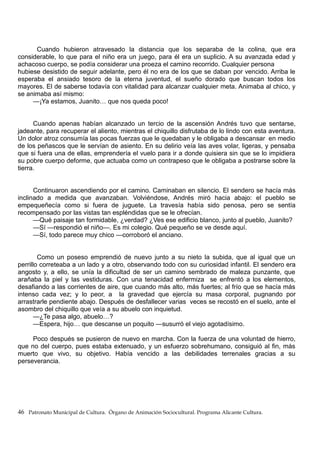 Cuando hubieron atravesado la distancia que los separaba de la colina, que era
considerable, lo que para el niño era un juego, para él era un suplicio. A su avanzada edad y
achacoso cuerpo, se podía considerar una proeza el camino recorrido. Cualquier persona
hubiese desistido de seguir adelante, pero él no era de los que se daban por vencido. Arriba le
esperaba el ansiado tesoro de la eterna juventud, el sueño dorado que buscan todos los
mayores. El de saberse todavía con vitalidad para alcanzar cualquier meta. Animaba al chico, y
se animaba así mismo:
—¡Ya estamos, Juanito… que nos queda poco!
Cuando apenas habían alcanzado un tercio de la ascensión Andrés tuvo que sentarse,
jadeante, para recuperar el aliento, mientras el chiquillo disfrutaba de lo lindo con esta aventura.
Un dolor atroz consumía las pocas fuerzas que le quedaban y le obligaba a descansar en medio
de los peñascos que le servían de asiento. En su delirio veía las aves volar, ligeras, y pensaba
que si fuera una de ellas, emprendería el vuelo para ir a donde quisiera sin que se lo impidiera
su pobre cuerpo deforme, que actuaba como un contrapeso que le obligaba a postrarse sobre la
tierra.
Continuaron ascendiendo por el camino. Caminaban en silencio. El sendero se hacía más
inclinado a medida que avanzaban. Volviéndose, Andrés miró hacia abajo: el pueblo se
empequeñecía como si fuera de juguete. La travesía había sido penosa, pero se sentía
recompensado por las vistas tan espléndidas que se le ofrecían.
—Qué paisaje tan formidable, ¿verdad? ¿Ves ese edificio blanco, junto al pueblo, Juanito?
—Sí —respondió el niño—. Es mi colegio. Qué pequeño se ve desde aquí.
—Sí, todo parece muy chico —corroboró el anciano.
Como un poseso emprendió de nuevo junto a su nieto la subida, que al igual que un
perrillo correteaba a un lado y a otro, observando todo con su curiosidad infantil. El sendero era
angosto y, a ello, se unía la dificultad de ser un camino sembrado de maleza punzante, que
arañaba la piel y las vestiduras. Con una tenacidad enfermiza se enfrentó a los elementos,
desafiando a las corrientes de aire, que cuando más alto, más fuertes; al frío que se hacía más
intenso cada vez; y lo peor, a la gravedad que ejercía su masa corporal, pugnando por
arrastrarle pendiente abajo. Después de desfallecer varias veces se recostó en el suelo, ante el
asombro del chiquillo que veía a su abuelo con inquietud.
—¿Te pasa algo, abuelo…?
—Espera, hijo… que descanse un poquito —susurró el viejo agotadísimo.
Poco después se pusieron de nuevo en marcha. Con la fuerza de una voluntad de hierro,
que no del cuerpo, pues estaba extenuado, y un esfuerzo sobrehumano, consiguió al fin, más
muerto que vivo, su objetivo. Había vencido a las debilidades terrenales gracias a su
perseverancia.
46 Patronato Municipal de Cultura. Órgano de Animación Sociocultural. Programa Alicante Cultura.
 