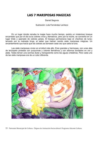 LAS 7 MARIPOSAS MAGICAS
Daniel Segovia
Ilustración: Lola Fernández Lentisco
En un lugar donde reinaba la magia hace mucho tiempo, existía un misterioso bosque
encantado que por el día lucía colores vivos y llamativos, pero por la noche, se convertía en un
lugar triste y apenado de colores grises. El bosque permanecía bajo el «hechizo de luna»
lanzado por la malvada bruja, al saber que habían nacido siete mariposas mágicas. Un
encantamiento que hacía que los colores se borrasen cada vez que salía la luna.
Las siete mariposas vivían en el árbol más alto. Eran grandes y hermosas, con unas alas
de terciopelo pintadas con purpurinas y colores llamativos y con adornos bordados en oro y
plata. Todas tenían una sonrisa dulce y transparente como las aguas cristalinas. Pero cada una
de las siete mariposas era de un color diferente.
53 Patronato Municipal de Cultura. Órgano de Animación Sociocultural. Programa Alicante Cultura.
 