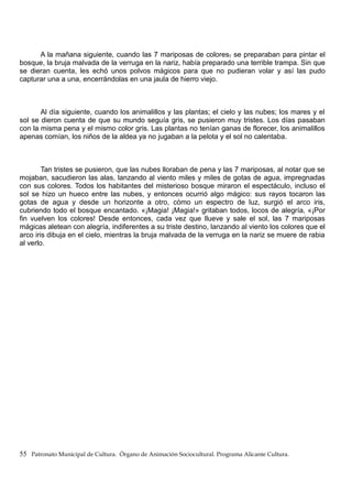 A la mañana siguiente, cuando las 7 mariposas de colores, se preparaban para pintar el
bosque, la bruja malvada de la verruga en la nariz, había preparado una terrible trampa. Sin que
se dieran cuenta, les echó unos polvos mágicos para que no pudieran volar y así las pudo
capturar una a una, encerrándolas en una jaula de hierro viejo.
Al día siguiente, cuando los animalillos y las plantas; el cielo y las nubes; los mares y el
sol se dieron cuenta de que su mundo seguía gris, se pusieron muy tristes. Los días pasaban
con la misma pena y el mismo color gris. Las plantas no tenían ganas de florecer, los animalillos
apenas comían, los niños de la aldea ya no jugaban a la pelota y el sol no calentaba.
Tan tristes se pusieron, que las nubes lloraban de pena y las 7 mariposas, al notar que se
mojaban, sacudieron las alas, lanzando al viento miles y miles de gotas de agua, impregnadas
con sus colores. Todos los habitantes del misterioso bosque miraron el espectáculo, incluso el
sol se hizo un hueco entre las nubes, y entonces ocurrió algo mágico: sus rayos tocaron las
gotas de agua y desde un horizonte a otro, cómo un espectro de luz, surgió el arco iris,
cubriendo todo el bosque encantado. «¡Magia! ¡Magia!» gritaban todos, locos de alegría, «¡Por
fin vuelven los colores! Desde entonces, cada vez que llueve y sale el sol, las 7 mariposas
mágicas aletean con alegría, indiferentes a su triste destino, lanzando al viento los colores que el
arco iris dibuja en el cielo, mientras la bruja malvada de la verruga en la nariz se muere de rabia
al verlo.
55 Patronato Municipal de Cultura. Órgano de Animación Sociocultural. Programa Alicante Cultura.
 