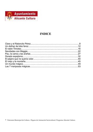 INDICE
Clara y el Ratoncito Pérez..............................................................................8
Un disfraz de lobo feroz.................................................................................12
El ratón Timoteo.............................................................................................16
Navidades con Maggie...................................................................................22
Pau, la cama y las arañas..............................................................................27
Dorado espejismo..........................................................................................32
El pájaro que no quería volar.........................................................................40
El viejo y la montaña......................................................................................45
Un mundo mágico..........................................................................................49
Las 7 mariposas mágicas..............................................................................53
.
7 Patronato Municipal de Cultura. Órgano de Animación Sociocultural. Programa Alicante Cultura.
 