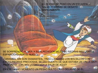 EL ROCHO SE POSÓ EN UN ESCARPADO
                           VALLE, Y SIMBAD SE DESATÓ
                           RÁPIDAMENTE.




SE SORPRENDIÓ AL VER A SU ALREDEDOR MILES DE PIEDRAS BRILLANTES
ESPARCIDAD POR EL SUELO.
¡CARAMBA, SIN SON DIAMANTES¡. TRAS LLENARSE LOS BOLSILLOS CON
ESTAS PIEDRAS PRECIOSAS, SE DIO CUENTA DE QUE ESTABA UN VALLE MUY
PROFUNTO. -¡OH, NO¡ ¿CÓMO VOY A SALIR DE AQUÍ?
EN ESE MISMO MOMENTO UN PESAO BULTO CAYÓ DELANTE DE ÉL.
 