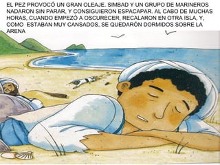 EL PEZ PROVOCÓ UN GRAN OLEAJE. SIMBAD Y UN GRUPO DE MARINEROS
NADARON SIN PARAR, Y CONSIGUIERON ESPACAPAR. AL CABO DE MUCHAS
HORAS, CUANDO EMPEZÓ A OSCURECER, RECALARON EN OTRA ISLA, Y,
COMO ESTABAN MUY CANSADOS, SE QUEDARÓN DORMIDOS SOBRE LA
ARENA
 