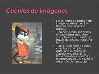 Los cuentos ilustrados o de imágenes existen en las librerías para diversas edades. Los hay desde imágenes simples hasta imágenes complejas que cuentan a través de dibujos toda una historia. Las ilustraciones de estos cuentos son simples: un gato, una cuchara, un zapato, una silla.  Estos libros permiten desarrollar la observación y motivan el desarrollo del lenguaje 