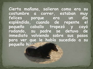 Cierta mañana, salieron como era su
costumbre a correr, estaban muy
felices    porque   era    un   día
espléndido, cuando de repente el
pequeño caballo tropezó y cayó
rodando, su padre se detuvo de
inmediato volviendo sobre sus pasos
para ver que le había sucedido a su
pequeño hijo.
 