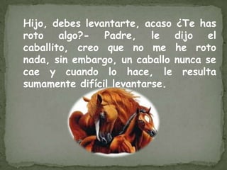 Hijo, debes levantarte, acaso ¿Te has
roto algo?- Padre, le dijo el
caballito, creo que no me he roto
nada, sin embargo, un caballo nunca se
cae y cuando lo hace, le resulta
sumamente difícil levantarse.
 