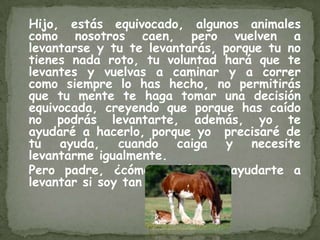Hijo, estás equivocado, algunos animales
como nosotros caen, pero vuelven a
levantarse y tu te levantarás, porque tu no
tienes nada roto, tu voluntad hará que te
levantes y vuelvas a caminar y a correr
como siempre lo has hecho, no permitirás
que tu mente te haga tomar una decisión
equivocada, creyendo que porque has caído
no podrás levantarte, además, yo te
ayudaré a hacerlo, porque yo precisaré de
tu   ayuda,    cuando   caiga y    necesite
levantarme igualmente.
Pero padre, ¿cómo podría yo ayudarte a
levantar si soy tan pequeño?
 