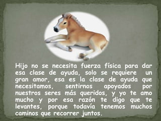 Hijo no se necesita fuerza física para dar
esa clase de ayuda, solo se requiere un
gran amor, esa es la clase de ayuda que
necesitamos,    sentirnos    apoyados  por
nuestros seres más queridos, y yo te amo
mucho y por esa razón te digo que te
levantes, porque todavía tenemos muchos
caminos que recorrer juntos.
 