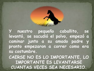 Y nuestro pequeño caballito, se
levantó, se sacudió el polvo, empezó a
caminar junto a su amado padre y
pronto empezaron a correr como era
su costumbre.
CAERSE NO ES LO IMPORTANTE, LO
   IMPORTANTE ES LEVANTARSE
 CUANTAS VECES SEA NECESARIO.
 