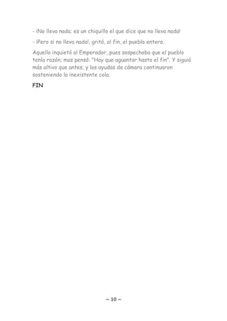 ~ 10 ~
- ¡No lleva nada; es un chiquillo el que dice que no lleva nada!
- ¡Pero si no lleva nada!, gritó, al fin, el pueblo entero.
Aquello inquietó al Emperador, pues sospechaba que el pueblo
tenía razón; mas pensó: "Hay que aguantar hasta el fin". Y siguió
más altivo que antes; y los ayudas de cámara continuaron
sosteniendo la inexistente cola.
FIN
 