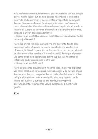 ~ 39 ~
A la mañana siguiente, mientras el pastor pastaba con sus ovejas
por el mismo lugar, aún se reía cuando recordaba lo que había
ocurrido el día anterior, y no se sentía arrepentido de ninguna
forma. Pero no se dio cuenta de que, esa misma mañana se le
acercaba un lobo. Cuando se dio media vuelta y lo vio, el miedo le
invadió el cuerpo. Al ver que el animal se le acercaba más y más,
empezó a gritar desesperadamente:
- ¡Socorro, el lobo! ¡Que viene el lobo! ¡Qué se va a devorar todas
mis ovejas! ¡Auxilio!
Pero sus gritos han sido en vano. Ya era bastante tarde para
convencer a los aldeanos de que lo que decía era verdad. Los
aldeanos, habiendo aprendido de las mentiras del pastor, de esta
vez hicieron oídos sordos. ¿Y lo qué ocurrió? Pues que el pastor
vio como el lobo se abalanzaba sobre sus ovejas, mientras él
intentaba pedir auxilio, una y otra vez:
- ¡Socorro, el lobo! ¡El lobo!
Pero los aldeanos siguieron sin hacerle caso, mientras el pastor
vio como el lobo se comía unas cuantas ovejas y se llevaba otras
tantas para la cena, sin poder hacer nada, absolutamente. Y fue
así que el pastor reconoció que había sido muy injusto con la
gente del pueblo, y aunque ya era tarde, se arrepintió
profundamente, y nunca más volvió burlarse ni a mentir a la
gente.
FIN
 
