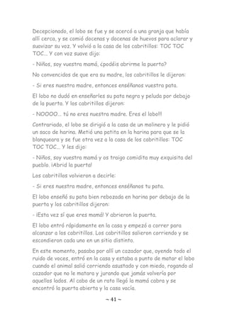 ~ 41 ~
Decepcionado, el lobo se fue y se acercó a una granja que había
allí cerca, y se comió docenas y docenas de huevos para aclarar y
suavizar su voz. Y volvió a la casa de los cabritillos: TOC TOC
TOC... Y con voz suave dijo:
- Niños, soy vuestra mamá, ¿podéis abrirme la puerta?
No convencidos de que era su madre, los cabritillos le dijeron:
- Si eres nuestra madre, entonces enséñanos vuestra pata.
El lobo no dudó en enseñarles su pata negra y peluda por debajo
de la puerta. Y los cabritillos dijeron:
- NOOOO... tú no eres nuestra madre. Eres el lobo!!!
Contrariado, el lobo se dirigió a la casa de un molinero y le pidió
un saco de harina. Metió una patita en la harina para que se la
blanqueara y se fue otra vez a la casa de los cabritillos: TOC
TOC TOC... Y les dijo:
- Niños, soy vuestra mamá y os traigo comidita muy exquisita del
pueblo. ¡Abrid la puerta!
Los cabritillos volvieron a decirle:
- Si eres nuestra madre, entonces enséñanos tu pata.
El lobo enseñó su pata bien rebozada en harina por debajo de la
puerta y los cabritillos dijeron:
- ¡Esta vez sí que eres mamá! Y abrieron la puerta.
El lobo entró rápidamente en la casa y empezó a correr para
alcanzar a los cabritillos. Los cabritillos salieron corriendo y se
escondieron cada uno en un sitio distinto.
En este momento, pasaba por allí un cazador que, oyendo todo el
ruido de voces, entró en la casa y estaba a punto de matar el lobo
cuando el animal salió corriendo asustado y con miedo, rogando al
cazador que no le matara y jurando que jamás volvería por
aquellos lados. Al cabo de un rato llegó la mamá cabra y se
encontró la puerta abierta y la casa vacía.
 