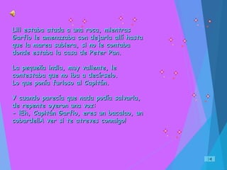 Lili estaba atada a una roca, mientrasLili estaba atada a una roca, mientras
Garfio le amenazaba con dejarla allí hastaGarfio le amenazaba con dejarla allí hasta
que la marea subiera, si no le contabaque la marea subiera, si no le contaba
donde estaba la casa de Peter Pan.donde estaba la casa de Peter Pan.
La pequeña india, muy valiente, leLa pequeña india, muy valiente, le
contestaba que no iba a decírselo.contestaba que no iba a decírselo.
Lo que ponía furioso al Capitán.Lo que ponía furioso al Capitán.
Y cuando parecía que nada podía salvarla,Y cuando parecía que nada podía salvarla,
de repente oyeron una voz:de repente oyeron una voz:
- ¡Eh, Capitán Garfio, eres un bacalao, un- ¡Eh, Capitán Garfio, eres un bacalao, un
cobarde!¡A ver si te atreves conmigo!cobarde!¡A ver si te atreves conmigo!
 