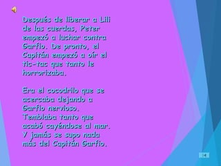 Después de liberar a LiliDespués de liberar a Lili
de las cuerdas, Peterde las cuerdas, Peter
empezó a luchar contraempezó a luchar contra
Garfio. De pronto, elGarfio. De pronto, el
Capitán empezó a oír elCapitán empezó a oír el
tic-tac que tanto letic-tac que tanto le
horrorizaba.horrorizaba.
Era el cocodrilo que seEra el cocodrilo que se
acercaba dejando aacercaba dejando a
Garfio nervioso.Garfio nervioso.
Temblaba tanto queTemblaba tanto que
acabó cayéndose al mar.acabó cayéndose al mar.
Y jamás se supo nadaY jamás se supo nada
más del Capitán Garfio.más del Capitán Garfio.
 