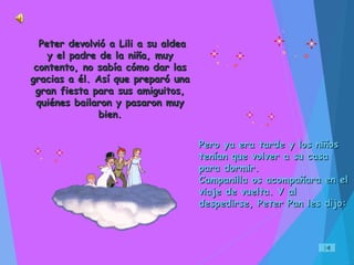 Pero ya era tarde y los niñosPero ya era tarde y los niños
tenían que volver a su casatenían que volver a su casa
para dormir.para dormir.
Campanilla os acompañara en elCampanilla os acompañara en el
viaje de vuelta. Y alviaje de vuelta. Y al
despedirse, Peter Pan les dijo:despedirse, Peter Pan les dijo:
Peter devolvió a Lili a su aldeaPeter devolvió a Lili a su aldea
y el padre de la niña, muyy el padre de la niña, muy
contento, no sabía cómo dar lascontento, no sabía cómo dar las
gracias a él. Así que preparó unagracias a él. Así que preparó una
gran fiesta para sus amiguitos,gran fiesta para sus amiguitos,
quiénes bailaron y pasaron muyquiénes bailaron y pasaron muy
bien.bien.
 
