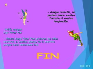 ¡Adiós amigos!¡Adiós amigos!
Dijo Peter PanDijo Peter Pan
- ¡Hasta luego Peter Pan! gritaron los niños- ¡Hasta luego Peter Pan! gritaron los niños
mientras se metían debajo de la mantitamientras se metían debajo de la mantita
porque hacía muchísimo frío.porque hacía muchísimo frío.
- Aunque crezcáis, no- Aunque crezcáis, no
perdáis nunca vuestraperdáis nunca vuestra
fantasía ni vuestrafantasía ni vuestra
imaginación.imaginación.
 