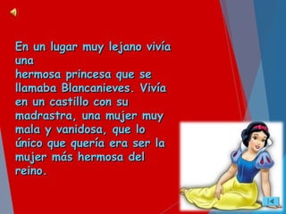 En un lugar muy lejano vivíaEn un lugar muy lejano vivía
unauna
hermosa princesa que sehermosa princesa que se
llamaba Blancanieves. Vivíallamaba Blancanieves. Vivía
en un castillo con suen un castillo con su
madrastra, una mujer muymadrastra, una mujer muy
mala y vanidosa, que lomala y vanidosa, que lo
único que quería era ser laúnico que quería era ser la
mujer más hermosa delmujer más hermosa del
reino.reino.
 