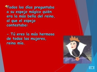 Todos los días preguntabaTodos los días preguntaba
a su espejo mágico quiéna su espejo mágico quién
era la más bella del reino,era la más bella del reino,
al que el espejoal que el espejo
contestaba:contestaba:
- Tú eres la más hermosa- Tú eres la más hermosa
de todas las mujeres,de todas las mujeres,
reina mía.reina mía.
 