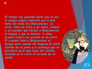 El tiempo fue pasando hasta que un díaEl tiempo fue pasando hasta que un día
el espejo mágico contestó que la másel espejo mágico contestó que la más
bella del reino era Blancanieves. Labella del reino era Blancanieves. La
reina, llena de furia y de rabia, ordenóreina, llena de furia y de rabia, ordenó
a un cazador que llevase a Blancanievesa un cazador que llevase a Blancanieves
al bosque y que la matara. Y cómoal bosque y que la matara. Y cómo
prueba traería su corazón en un cofre.prueba traería su corazón en un cofre.
El cazador llevó a Blancanieves alEl cazador llevó a Blancanieves al
bosque pero cuando allí llegaron él sintióbosque pero cuando allí llegaron él sintió
lástima de la joven y le aconsejó que selástima de la joven y le aconsejó que se
marchara para muy lejos del castillo,marchara para muy lejos del castillo,
llevando en el cofre el corazón de unllevando en el cofre el corazón de un
jabalí.jabalí.
 