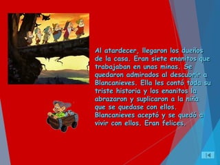 Al atardecer, llegaron los dueñosAl atardecer, llegaron los dueños
de la casa. Eran siete enanitos quede la casa. Eran siete enanitos que
trabajaban en unas minas. Setrabajaban en unas minas. Se
quedaron admirados al descubrir aquedaron admirados al descubrir a
Blancanieves. Ella les contó toda suBlancanieves. Ella les contó toda su
triste historia y los enanitos latriste historia y los enanitos la
abrazaron y suplicaron a la niñaabrazaron y suplicaron a la niña
que se quedase con ellos.que se quedase con ellos.
Blancanieves aceptó y se quedó aBlancanieves aceptó y se quedó a
vivir con ellos. Eran felices.vivir con ellos. Eran felices.
 
