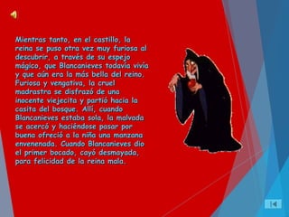 Mientras tanto, en el castillo, laMientras tanto, en el castillo, la
reina se puso otra vez muy furiosa alreina se puso otra vez muy furiosa al
descubrir, a través de su espejodescubrir, a través de su espejo
mágico, que Blancanieves todavía vivíamágico, que Blancanieves todavía vivía
y que aún era la más bella del reino.y que aún era la más bella del reino.
Furiosa y vengativa, la cruelFuriosa y vengativa, la cruel
madrastra se disfrazó de unamadrastra se disfrazó de una
inocente viejecita y partió hacia lainocente viejecita y partió hacia la
casita del bosque. Allí, cuandocasita del bosque. Allí, cuando
Blancanieves estaba sola, la malvadaBlancanieves estaba sola, la malvada
se acercó y haciéndose pasar porse acercó y haciéndose pasar por
buena ofreció a la niña una manzanabuena ofreció a la niña una manzana
envenenada. Cuando Blancanieves dioenvenenada. Cuando Blancanieves dio
el primer bocado, cayó desmayada,el primer bocado, cayó desmayada,
para felicidad de la reina mala.para felicidad de la reina mala.
 
