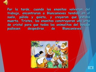 Por la tarde, cuando los enanitos volvieron delPor la tarde, cuando los enanitos volvieron del
trabajo, encontraron a Blancanieves tendida en eltrabajo, encontraron a Blancanieves tendida en el
suelo, pálida y quieta, y creyeron que estabasuelo, pálida y quieta, y creyeron que estaba
muerta. Tristes, los enanitos construyeron una urnamuerta. Tristes, los enanitos construyeron una urna
de cristal para que todos los animalitos del bosquede cristal para que todos los animalitos del bosque
pudiesen despedirse de Blancanieves.pudiesen despedirse de Blancanieves.
 